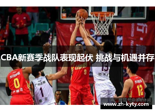 CBA新赛季战队表现起伏 挑战与机遇并存