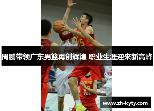 周鹏带领广东男篮再创辉煌 职业生涯迎来新高峰