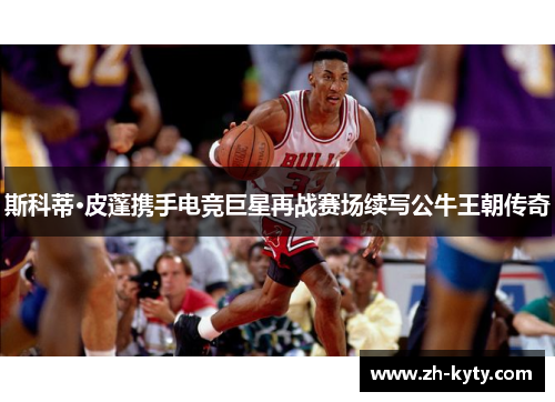 斯科蒂·皮蓬携手电竞巨星再战赛场续写公牛王朝传奇