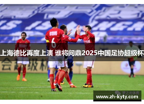 上海德比再度上演 谁将问鼎2025中国足协超级杯