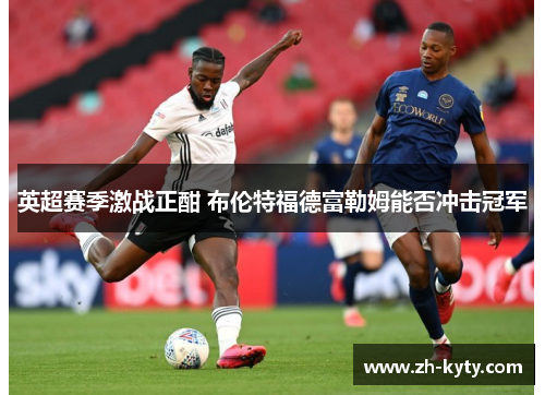 英超赛季激战正酣 布伦特福德富勒姆能否冲击冠军