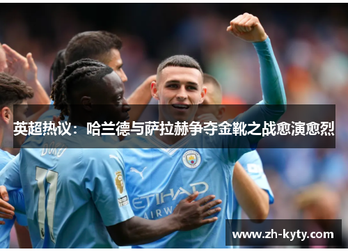 英超热议：哈兰德与萨拉赫争夺金靴之战愈演愈烈
